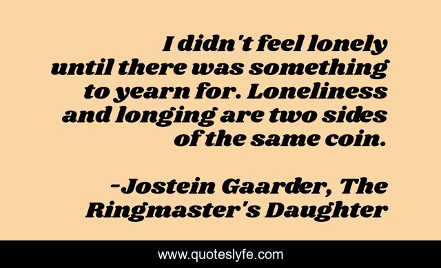 I didn't feel lonely until there was something to yearn for. Loneliness and longing are two sides of the same coin.