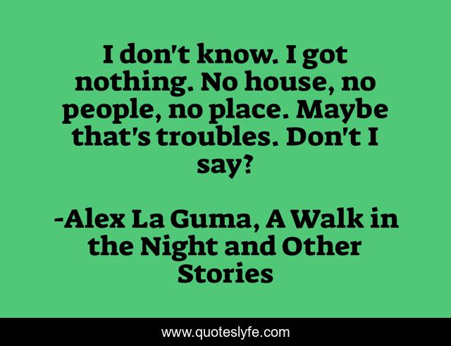 I don't know. I got nothing. No house, no people, no place. Maybe that's troubles. Don't I say?