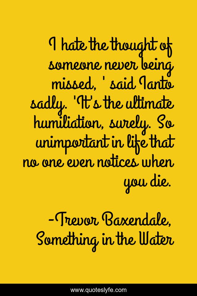 I hate the thought of someone never being missed, ' said Ianto sadly. 'It's the ultimate humiliation, surely. So unimportant in life that no one even notices when you die.