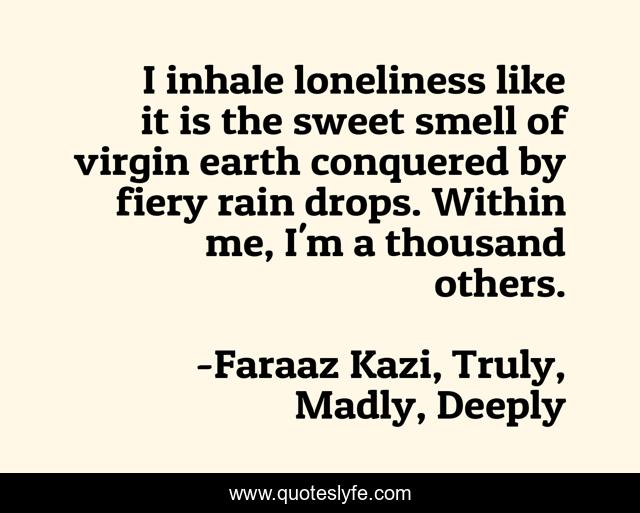 I inhale loneliness like it is the sweet smell of virgin earth conquered by fiery rain drops. Within me, I'm a thousand others.