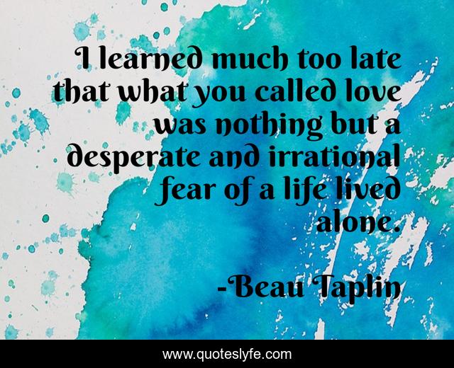 I learned much too late that what you called love was nothing but a desperate and irrational fear of a life lived alone.