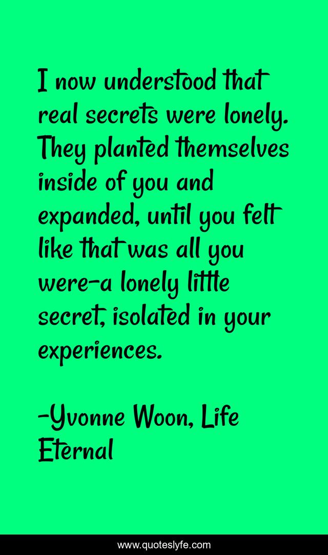 I now understood that real secrets were lonely. They planted themselves inside of you and expanded, until you felt like that was all you were-a lonely little secret, isolated in your experiences.