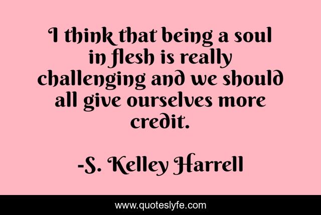 I think that being a soul in flesh is really challenging and we should all give ourselves more credit.