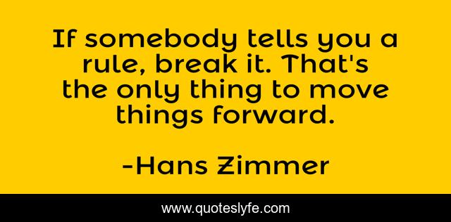 If somebody tells you a rule, break it. That's the only thing to move things forward.