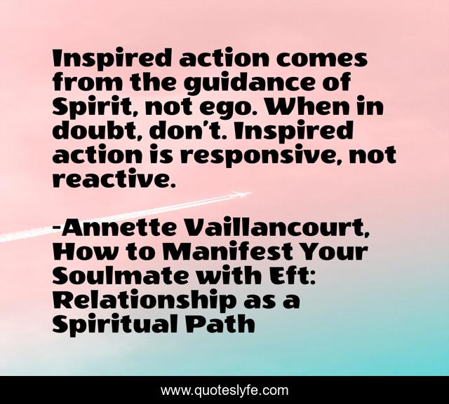 Inspired action comes from the guidance of Spirit, not ego. When in doubt, don’t. Inspired action is responsive, not reactive.