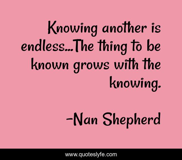 Knowing another is endless...The thing to be known grows with the knowing.