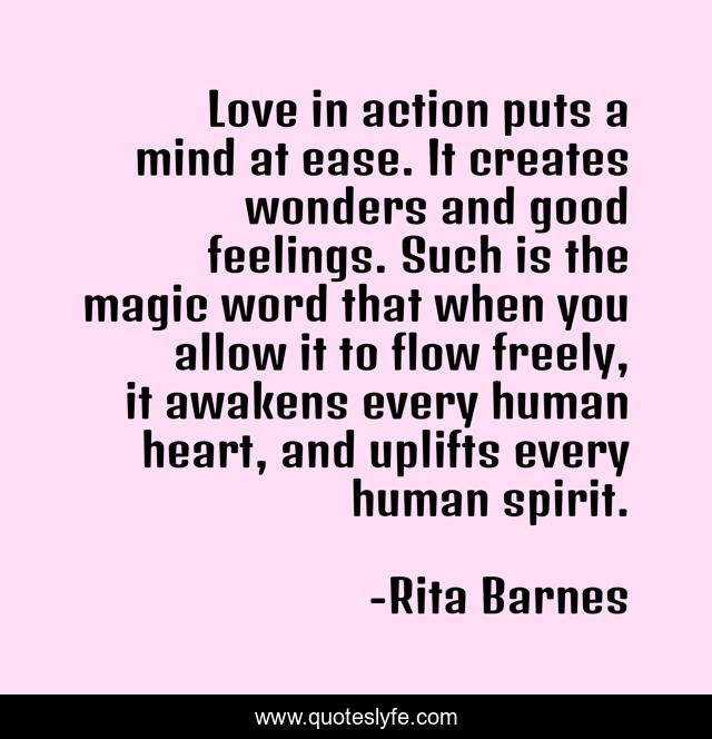 Love in action puts a mind at ease. It creates wonders and good feelings. Such is the magic word that when you allow it to flow freely, it awakens every human heart, and uplifts every human spirit.
