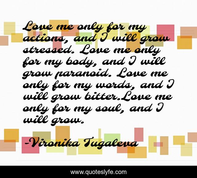 Love me only for my actions, and I will grow stressed. Love me only for my body, and I will grow paranoid. Love me only for my words, and I will grow bitter.Love me only for my soul, and I will grow.