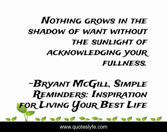 Nothing grows in the shadow of want without the sunlight of acknowledging your fullness.