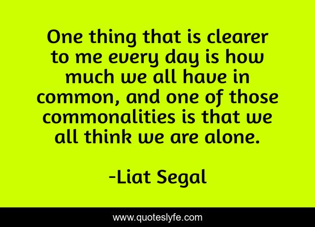 One thing that is clearer to me every day is how much we all have in common, and one of those commonalities is that we all think we are alone.