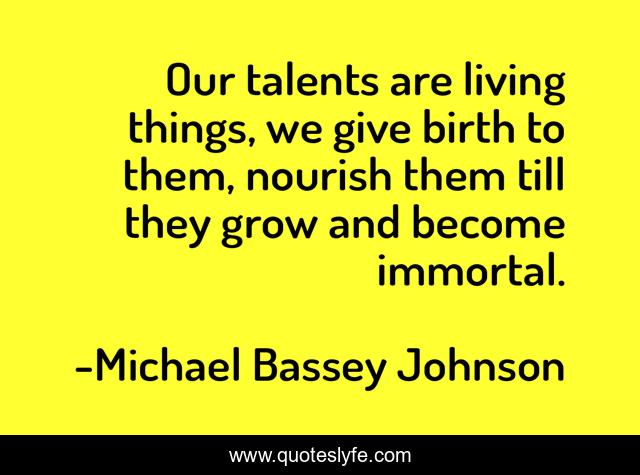 Our talents are living things, we give birth to them, nourish them till they grow and become immortal.