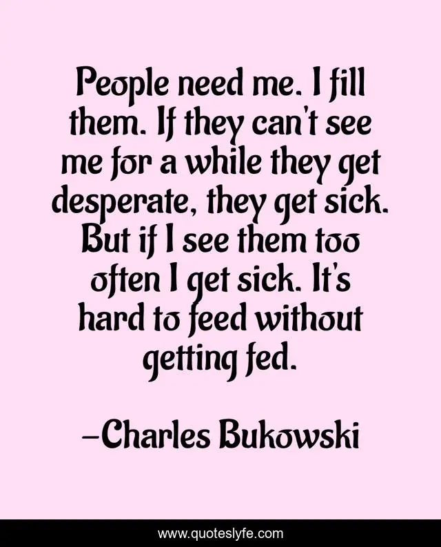 People need me. I fill them. If they can't see me for a while they get desperate, they get sick. But if I see them too often I get sick. It's hard to feed without getting fed.