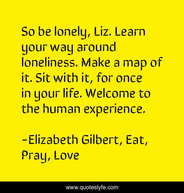 So be lonely, Liz. Learn your way around loneliness. Make a map of it. Sit with it, for once in your life. Welcome to the human experience.
