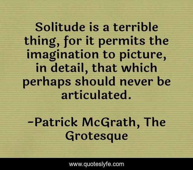 Solitude is a terrible thing, for it permits the imagination to picture, in detail, that which perhaps should never be articulated.