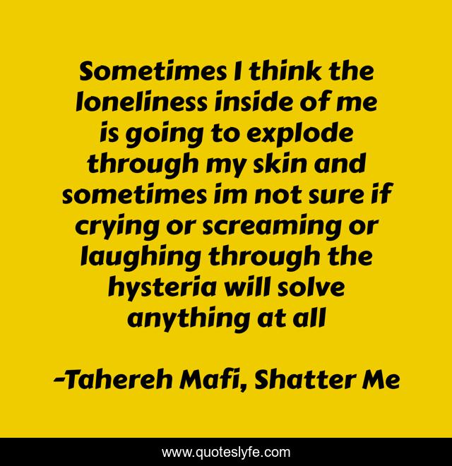 Sometimes I think the loneliness inside of me is going to explode through my skin and sometimes im not sure if crying or screaming or laughing through the hysteria will solve anything at all