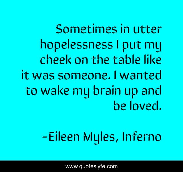 Sometimes in utter hopelessness I put my cheek on the table like it was someone. I wanted to wake my brain up and be loved.