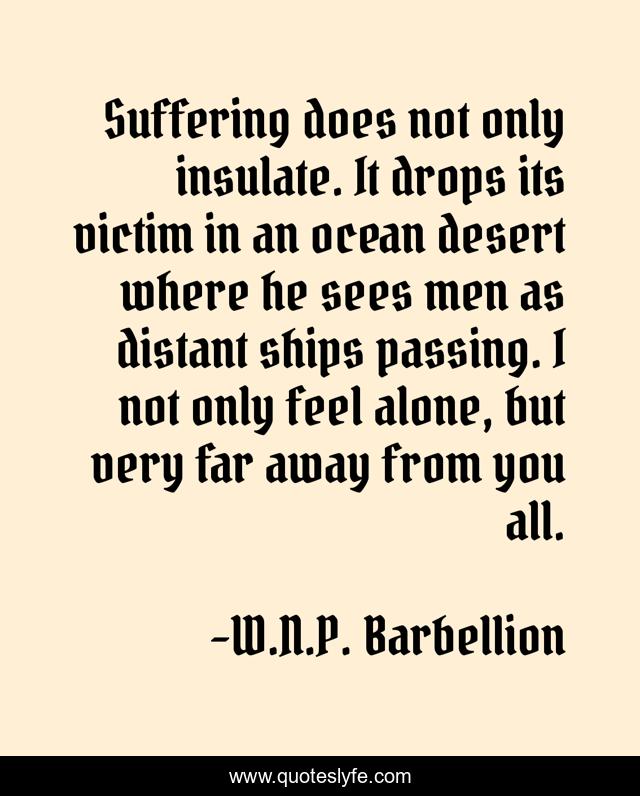 Suffering does not only insulate. It drops its victim in an ocean desert where he sees men as distant ships passing. I not only feel alone, but very far away from you all.
