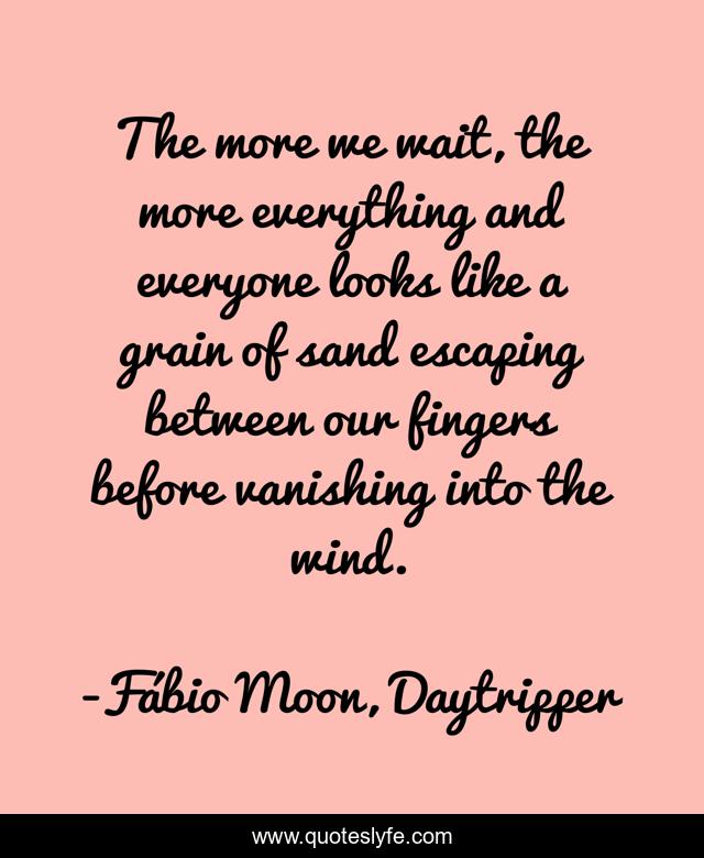 The more we wait, the more everything and everyone looks like a grain of sand escaping between our fingers before vanishing into the wind.