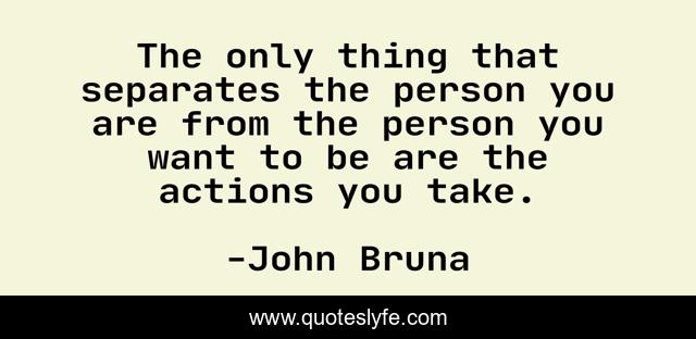 The only thing that separates the person you are from the person you want to be are the actions you take.