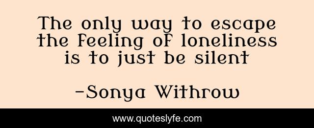 The only way to escape the feeling of loneliness is to just be silent