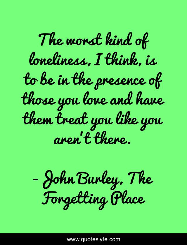 The worst kind of loneliness, I think, is to be in the presence of those you love and have them treat you like you aren't there.