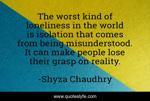 The worst kind of loneliness in the world is isolation that comes from being misunderstood. It can make people lose their grasp on reality.