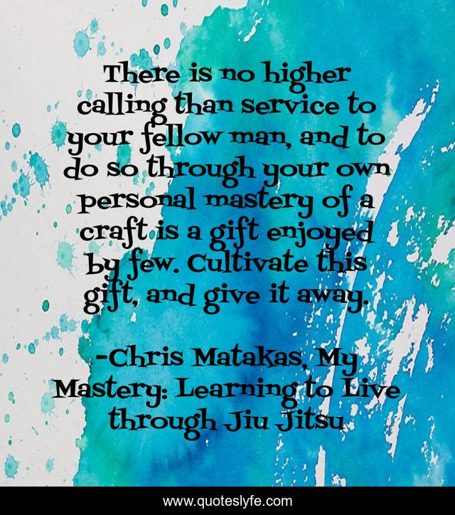 There is no higher calling than service to your fellow man, and to do so through your own personal mastery of a craft is a gift enjoyed by few. Cultivate this gift, and give it away.