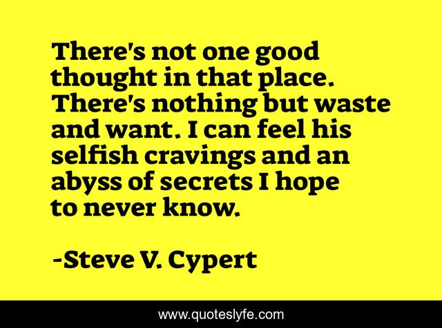 There's not one good thought in that place. There's nothing but waste and want. I can feel his selfish cravings and an abyss of secrets I hope to never know.
