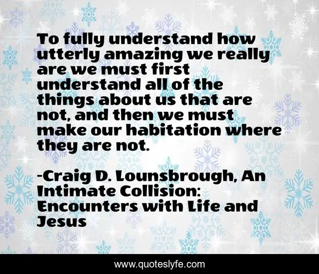 To fully understand how utterly amazing we really are we must first understand all of the things about us that are not, and then we must make our habitation where they are not.