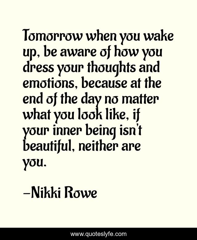 Tomorrow when you wake up, be aware of how you dress your thoughts and emotions, because at the end of the day no matter what you look like, if your inner being isn't beautiful, neither are you.