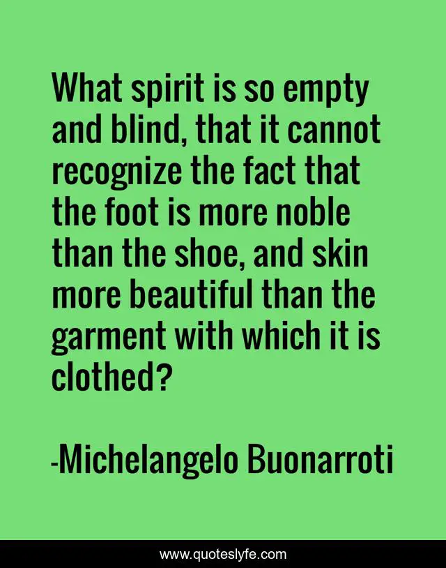 What spirit is so empty and blind, that it cannot recognize the fact that the foot is more noble than the shoe, and skin more beautiful than the garment with which it is clothed?