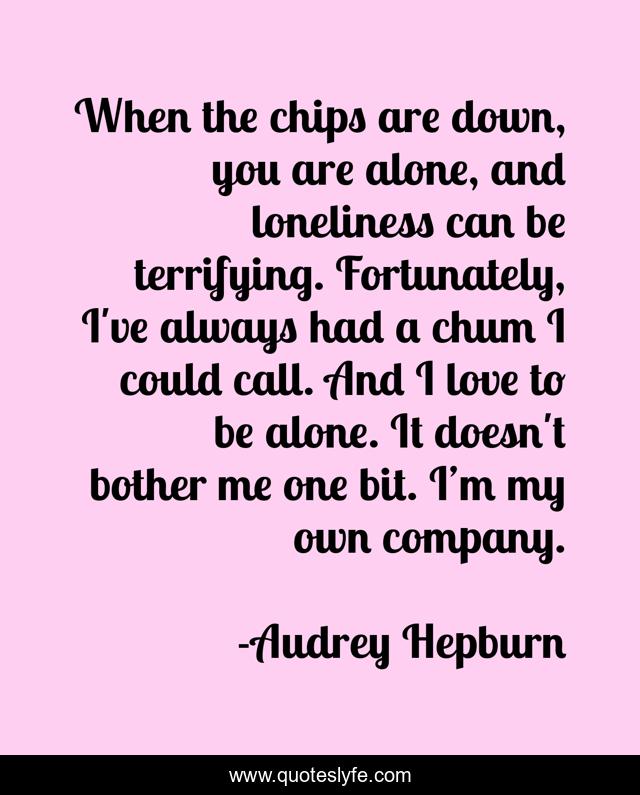When the chips are down, you are alone, and loneliness can be terrifying. Fortunately, I've always had a chum I could call. And I love to be alone. It doesn't bother me one bit. I’m my own company.
