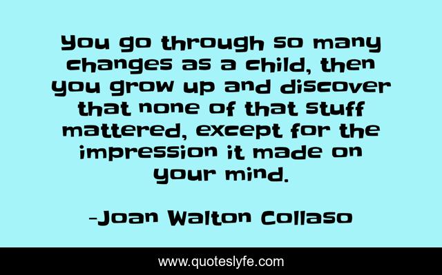 You go through so many changes as a child, then you grow up and discover that none of that stuff mattered, except for the impression it made on your mind.