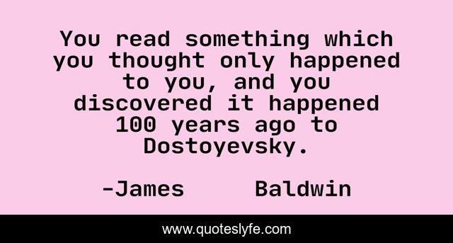 You read something which you thought only happened to you, and you discovered it happened 100 years ago to Dostoyevsky.