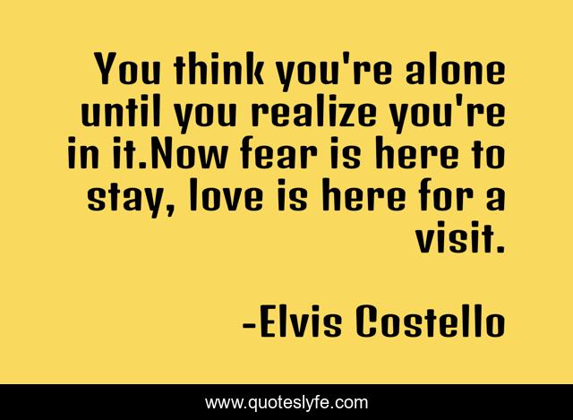 You think you're alone until you realize you're in it.Now fear is here to stay, love is here for a visit.