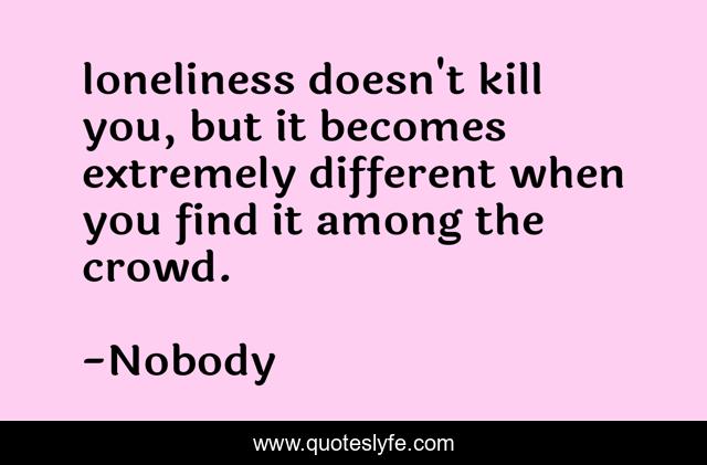 loneliness doesn't kill you, but it becomes extremely different when you find it among the crowd.