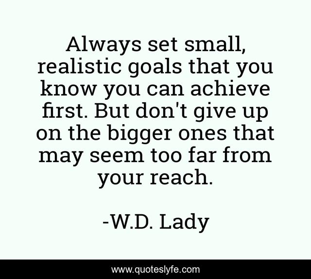 Always set small, realistic goals that you know you can achieve first. But don't give up on the bigger ones that may seem too far from your reach.