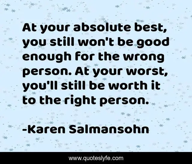 At your absolute best, you still won't be good enough for the wrong person. At your worst, you'll still be worth it to the right person.