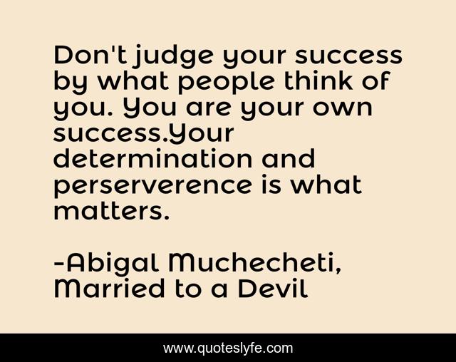 Don't judge your success by what people think of you. You are your own success.Your determination and perserverence is what matters.
