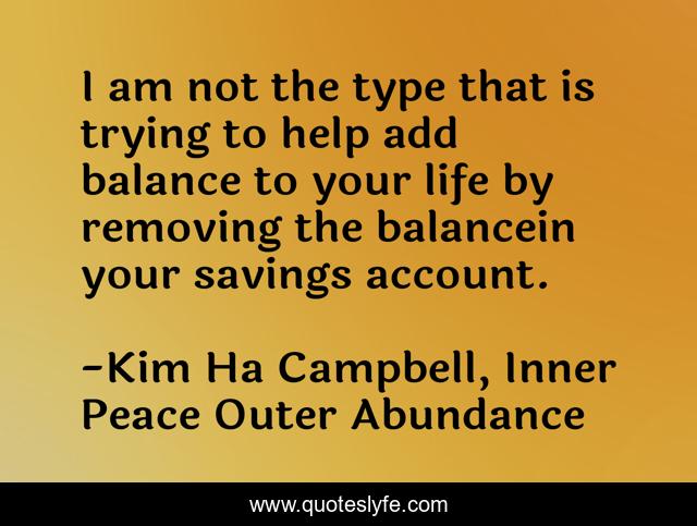 I am not the type that is trying to help add balance to your life by removing the balancein your savings account.
