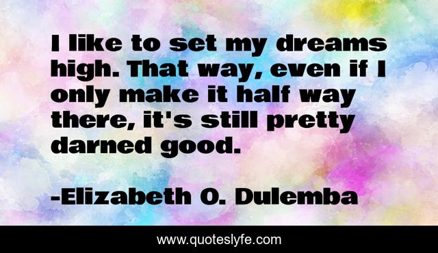 I like to set my dreams high. That way, even if I only make it half way there, it's still pretty darned good.