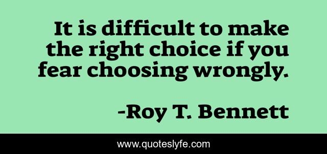 It is difficult to make the right choice if you fear choosing wrongly.