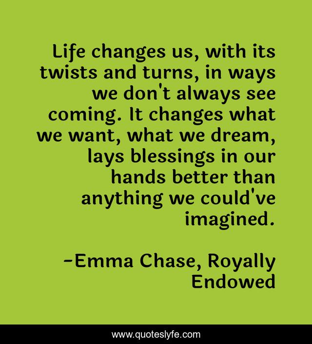 Life changes us, with its twists and turns, in ways we don't always see coming. It changes what we want, what we dream, lays blessings in our hands better than anything we could've imagined.