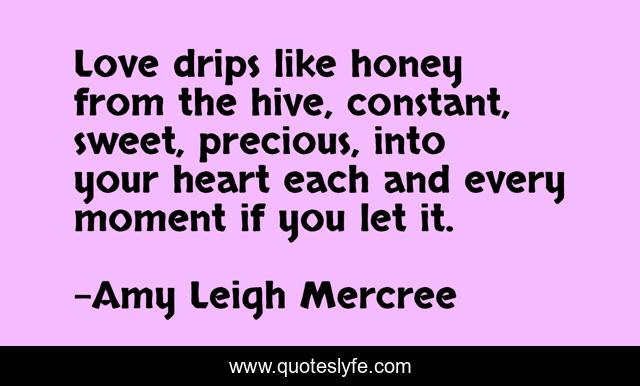 Love drips like honey from the hive, constant, sweet, precious, into your heart each and every moment if you let it.