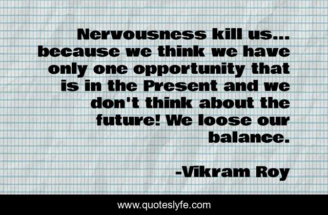 Nervousness kill us... because we think we have only one opportunity that is in the Present and we don't think about the future! We loose our balance.