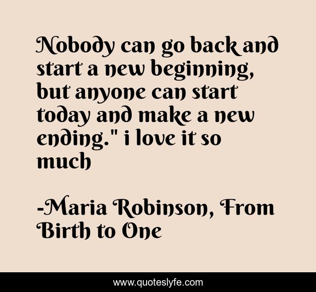 Nobody can go back and start a new beginning, but anyone can start today and make a new ending.