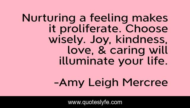 Nurturing a feeling makes it proliferate. Choose wisely. Joy, kindness, love, & caring will illuminate your life.