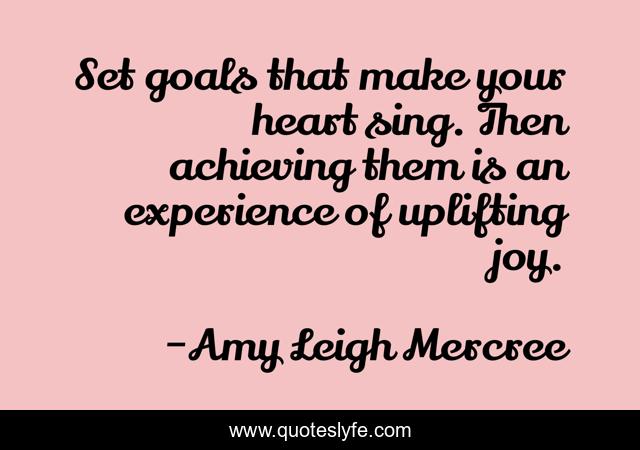 Set goals that make your heart sing. Then achieving them is an experience of uplifting joy.