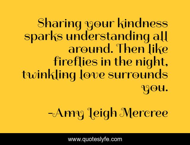 Sharing your kindness sparks understanding all around. Then like fireflies in the night, twinkling love surrounds you.