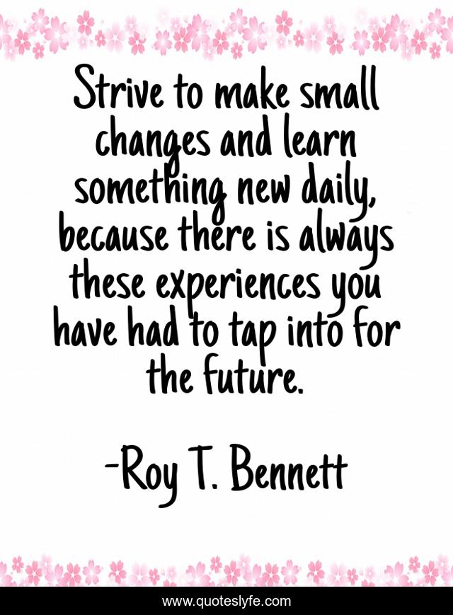 Strive to make small changes and learn something new daily, because there is always these experiences you have had to tap into for the future.